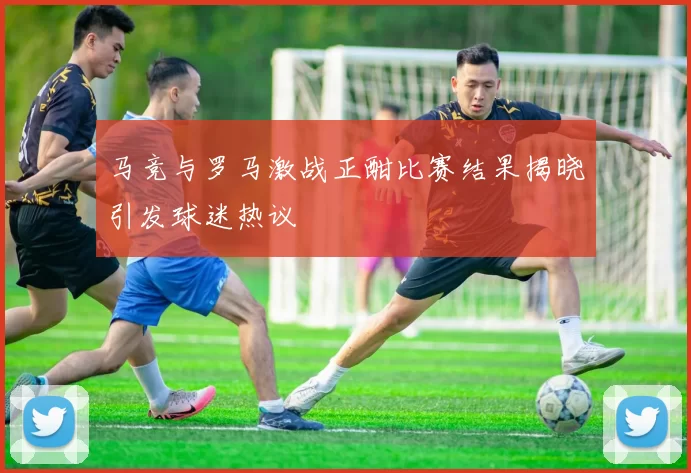马竞与罗马激战正酣比赛结果揭晓引发球迷热议