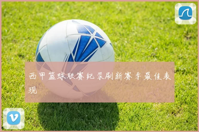 西甲篮球联赛纪录刷新赛季最佳表现