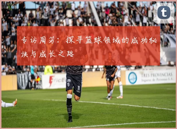 专访周芳：探寻篮球领域的成功秘诀与成长之路