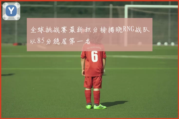 全球挑战赛最新积分榜揭晓RNG战队以85分稳居第一名