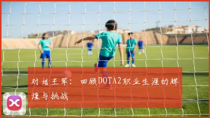 对话王军：回顾DOTA2职业生涯的辉煌与挑战