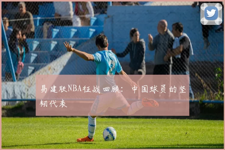 易建联NBA征战回顾：中国球员的坚韧代表