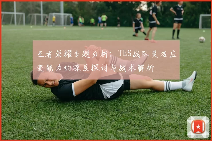 王者荣耀专题分析：TES战队灵活应变能力的深度探讨与战术解析