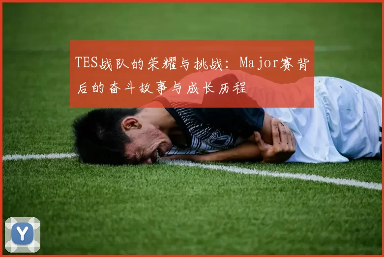 TES战队的荣耀与挑战：Major赛背后的奋斗故事与成长历程