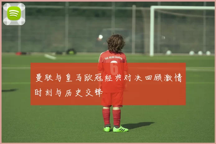 曼联与皇马欧冠经典对决回顾激情时刻与历史交锋