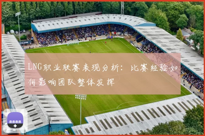 LNG职业联赛表现分析：比赛经验如何影响团队整体发挥