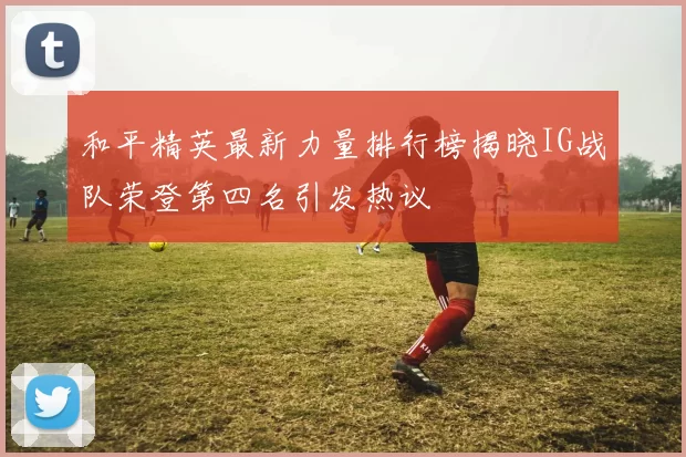 和平精英最新力量排行榜揭晓IG战队荣登第四名引发热议