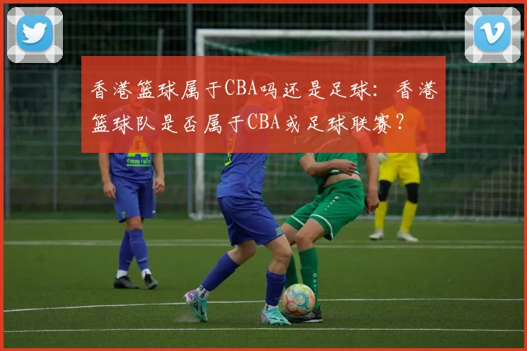 香港篮球属于CBA吗还是足球：香港篮球队是否属于CBA或足球联赛？
