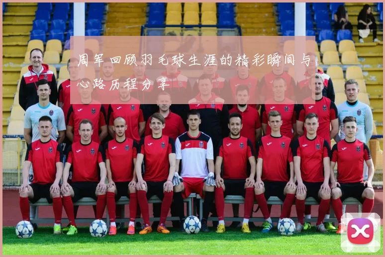 周军回顾羽毛球生涯的精彩瞬间与心路历程分享