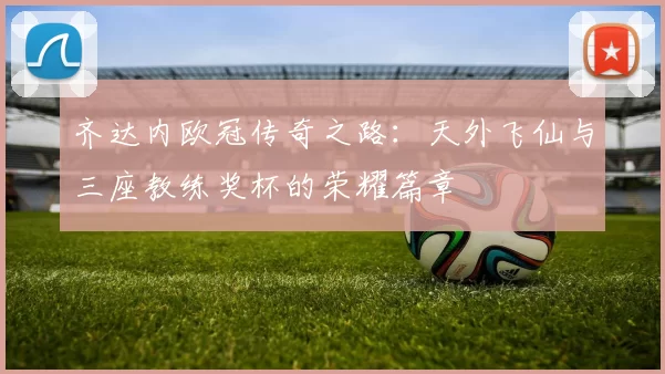 齐达内欧冠传奇之路：天外飞仙与三座教练奖杯的荣耀篇章