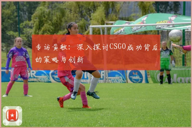 专访黄敏：深入探讨CSGO成功背后的策略与创新